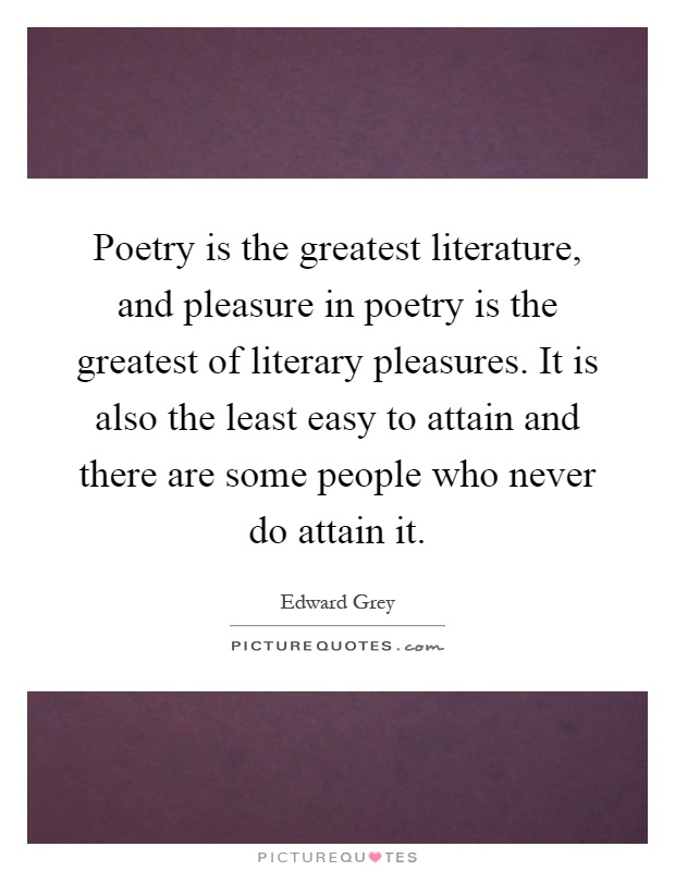 Poetry is the greatest literature, and pleasure in poetry is the greatest of literary pleasures. It is also the least easy to attain and there are some people who never do attain it Picture Quote #1