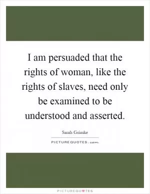 I am persuaded that the rights of woman, like the rights of slaves, need only be examined to be understood and asserted Picture Quote #1