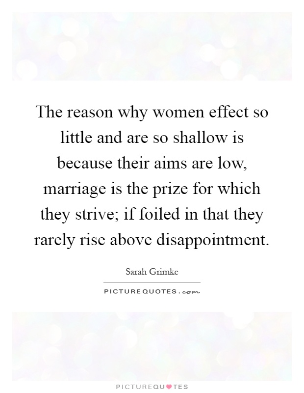 The reason why women effect so little and are so shallow is because their aims are low, marriage is the prize for which they strive; if foiled in that they rarely rise above disappointment Picture Quote #1