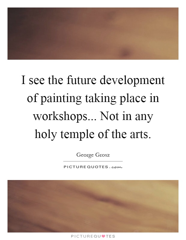 I see the future development of painting taking place in workshops... Not in any holy temple of the arts Picture Quote #1