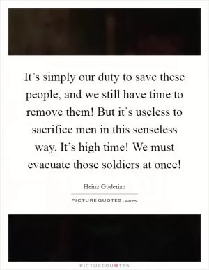 It’s simply our duty to save these people, and we still have time to remove them! But it’s useless to sacrifice men in this senseless way. It’s high time! We must evacuate those soldiers at once! Picture Quote #1