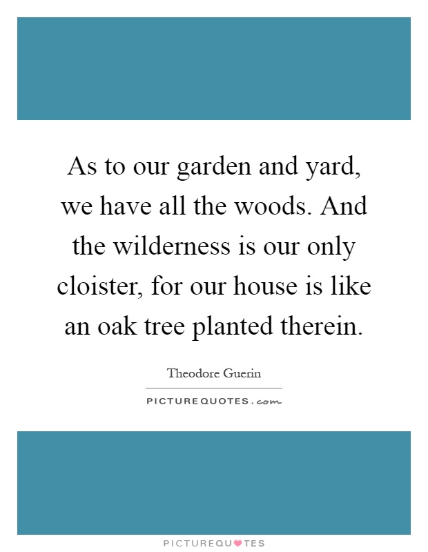 As to our garden and yard, we have all the woods. And the wilderness is our only cloister, for our house is like an oak tree planted therein Picture Quote #1