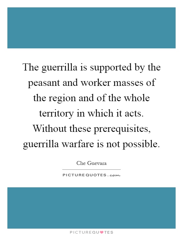 The guerrilla is supported by the peasant and worker masses of the region and of the whole territory in which it acts. Without these prerequisites, guerrilla warfare is not possible Picture Quote #1