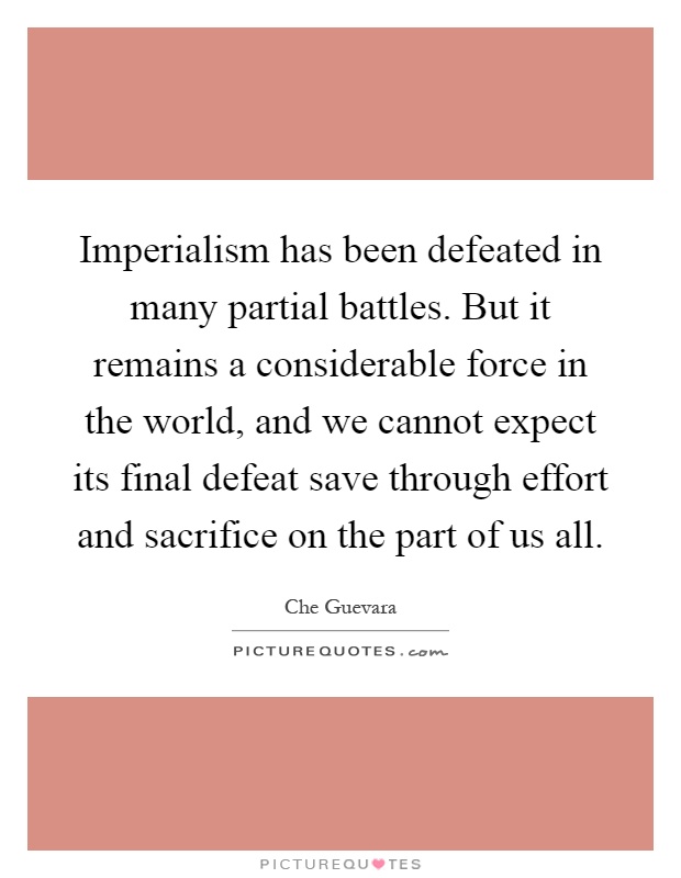 Imperialism has been defeated in many partial battles. But it remains a considerable force in the world, and we cannot expect its final defeat save through effort and sacrifice on the part of us all Picture Quote #1