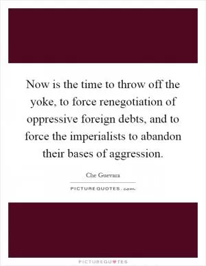 Now is the time to throw off the yoke, to force renegotiation of oppressive foreign debts, and to force the imperialists to abandon their bases of aggression Picture Quote #1