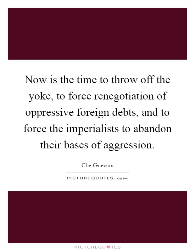 Now is the time to throw off the yoke, to force renegotiation of oppressive foreign debts, and to force the imperialists to abandon their bases of aggression Picture Quote #1