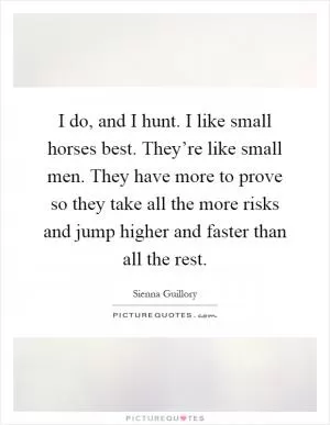 I do, and I hunt. I like small horses best. They’re like small men. They have more to prove so they take all the more risks and jump higher and faster than all the rest Picture Quote #1