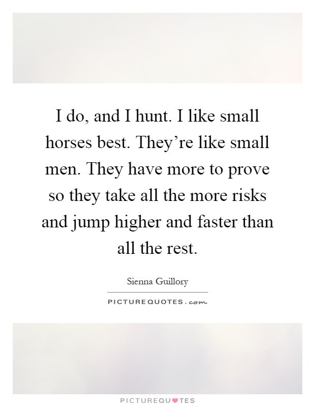 I do, and I hunt. I like small horses best. They're like small men. They have more to prove so they take all the more risks and jump higher and faster than all the rest Picture Quote #1