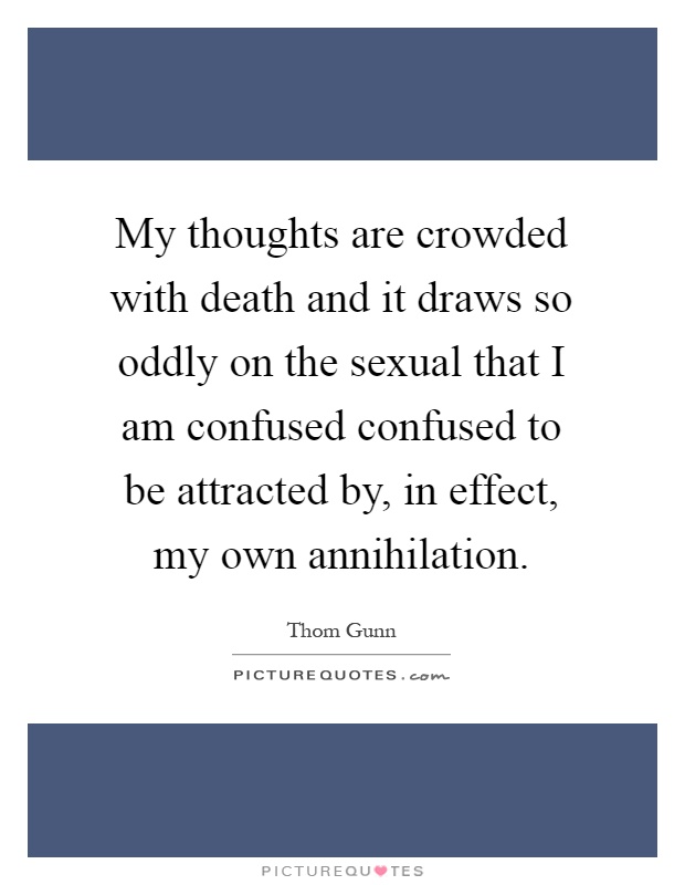 My thoughts are crowded with death and it draws so oddly on the sexual that I am confused confused to be attracted by, in effect, my own annihilation Picture Quote #1