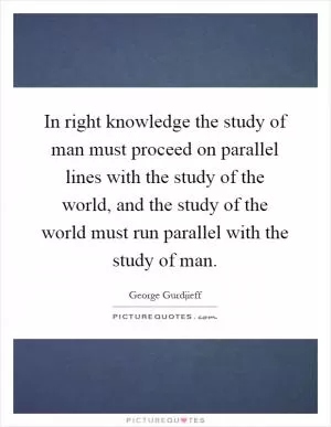 In right knowledge the study of man must proceed on parallel lines with the study of the world, and the study of the world must run parallel with the study of man Picture Quote #1
