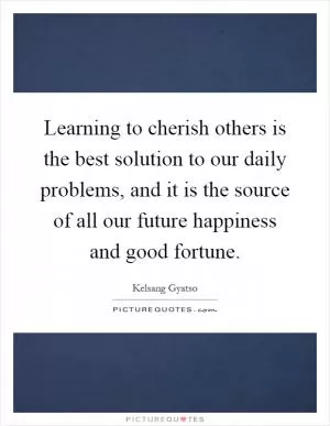 Learning to cherish others is the best solution to our daily problems, and it is the source of all our future happiness and good fortune Picture Quote #1