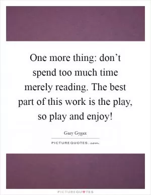 One more thing: don’t spend too much time merely reading. The best part of this work is the play, so play and enjoy! Picture Quote #1