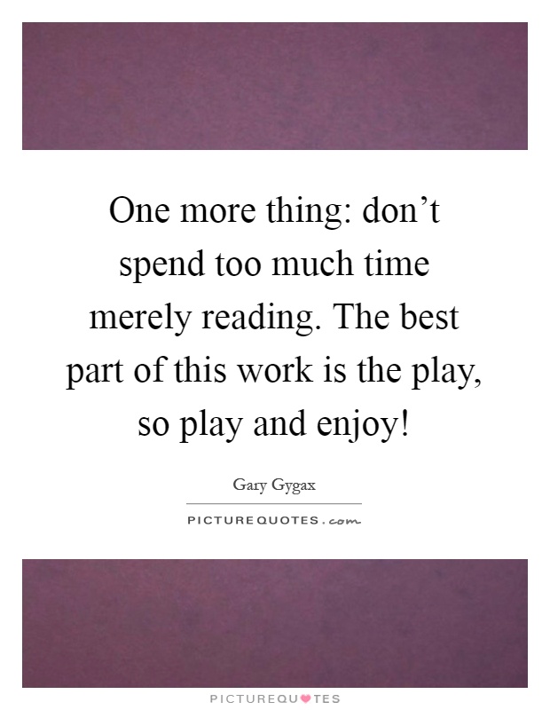 One more thing: don't spend too much time merely reading. The best part of this work is the play, so play and enjoy! Picture Quote #1