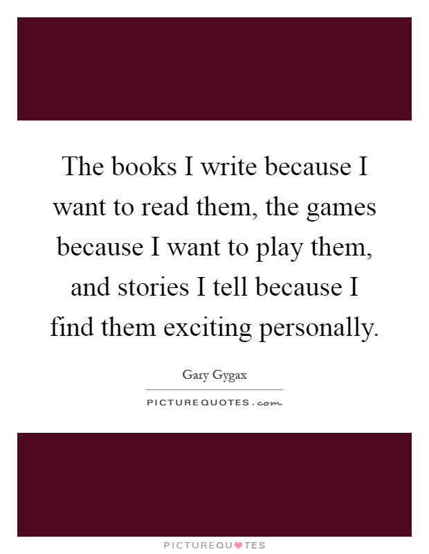 The books I write because I want to read them, the games because I want to play them, and stories I tell because I find them exciting personally Picture Quote #1