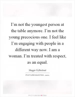 I’m not the youngest person at the table anymore. I’m not the young precocious one. I feel like I’m engaging with people in a different way now. I am a woman. I’m treated with respect, as an equal Picture Quote #1