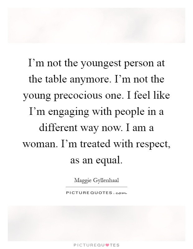 I'm not the youngest person at the table anymore. I'm not the young precocious one. I feel like I'm engaging with people in a different way now. I am a woman. I'm treated with respect, as an equal Picture Quote #1