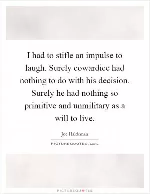 I had to stifle an impulse to laugh. Surely cowardice had nothing to do with his decision. Surely he had nothing so primitive and unmilitary as a will to live Picture Quote #1