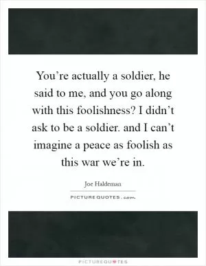 You’re actually a soldier, he said to me, and you go along with this foolishness? I didn’t ask to be a soldier. and I can’t imagine a peace as foolish as this war we’re in Picture Quote #1