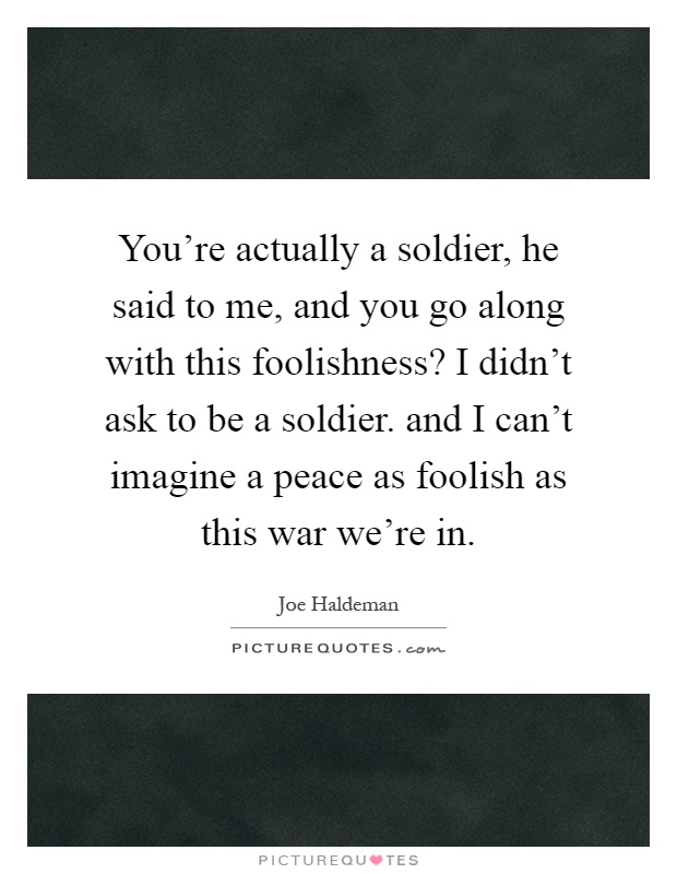 You're actually a soldier, he said to me, and you go along with this foolishness? I didn't ask to be a soldier. and I can't imagine a peace as foolish as this war we're in Picture Quote #1