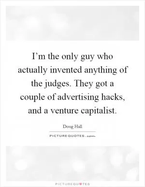 I’m the only guy who actually invented anything of the judges. They got a couple of advertising hacks, and a venture capitalist Picture Quote #1