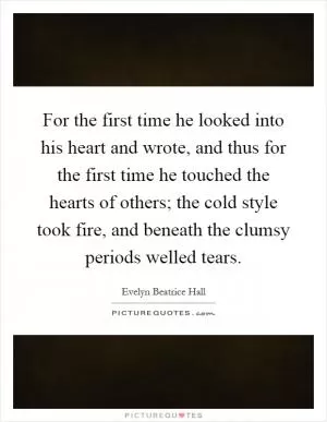 For the first time he looked into his heart and wrote, and thus for the first time he touched the hearts of others; the cold style took fire, and beneath the clumsy periods welled tears Picture Quote #1