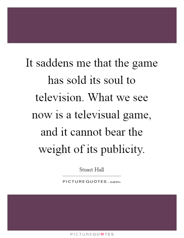 It saddens me that the game has sold its soul to television. What we see now is a televisual game, and it cannot bear the weight of its publicity Picture Quote #1