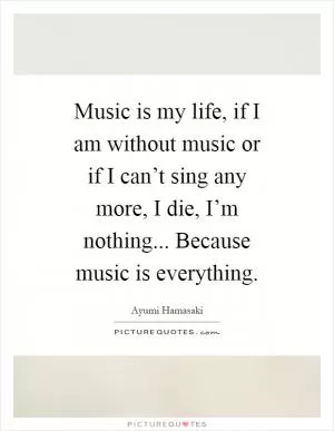 Music is my life, if I am without music or if I can’t sing any more, I die, I’m nothing... Because music is everything Picture Quote #1