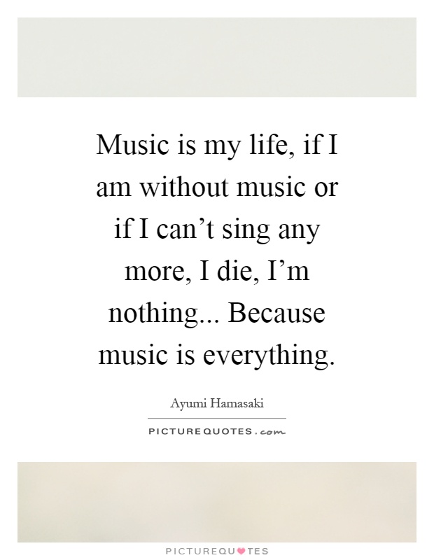Music is my life, if I am without music or if I can't sing any more, I die, I'm nothing... Because music is everything Picture Quote #1