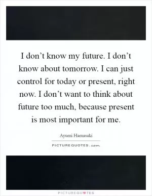 I don’t know my future. I don’t know about tomorrow. I can just control for today or present, right now. I don’t want to think about future too much, because present is most important for me Picture Quote #1