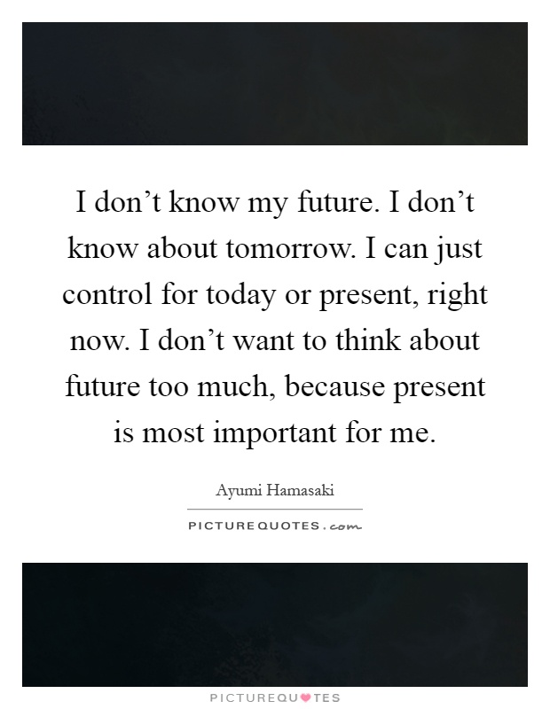 I don't know my future. I don't know about tomorrow. I can just control for today or present, right now. I don't want to think about future too much, because present is most important for me Picture Quote #1