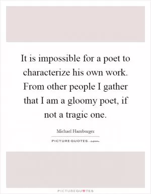 It is impossible for a poet to characterize his own work. From other people I gather that I am a gloomy poet, if not a tragic one Picture Quote #1