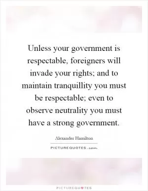 Unless your government is respectable, foreigners will invade your rights; and to maintain tranquillity you must be respectable; even to observe neutrality you must have a strong government Picture Quote #1
