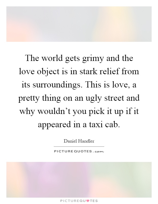 The world gets grimy and the love object is in stark relief from its surroundings. This is love, a pretty thing on an ugly street and why wouldn't you pick it up if it appeared in a taxi cab Picture Quote #1
