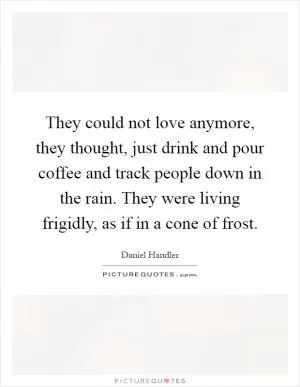 They could not love anymore, they thought, just drink and pour coffee and track people down in the rain. They were living frigidly, as if in a cone of frost Picture Quote #1