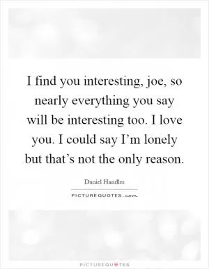 I find you interesting, joe, so nearly everything you say will be interesting too. I love you. I could say I’m lonely but that’s not the only reason Picture Quote #1