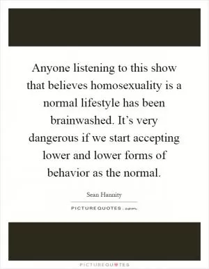 Anyone listening to this show that believes homosexuality is a normal lifestyle has been brainwashed. It’s very dangerous if we start accepting lower and lower forms of behavior as the normal Picture Quote #1