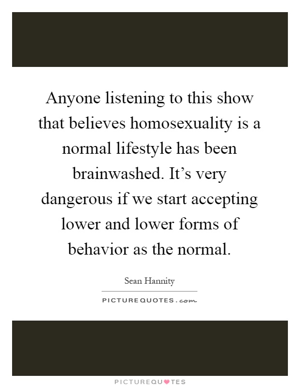 Anyone listening to this show that believes homosexuality is a normal lifestyle has been brainwashed. It's very dangerous if we start accepting lower and lower forms of behavior as the normal Picture Quote #1