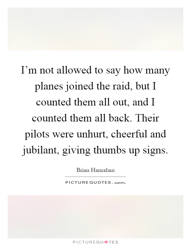 I'm not allowed to say how many planes joined the raid, but I counted them all out, and I counted them all back. Their pilots were unhurt, cheerful and jubilant, giving thumbs up signs Picture Quote #1