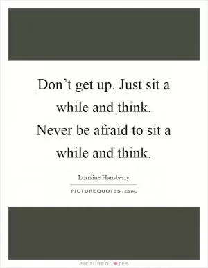 Don’t get up. Just sit a while and think. Never be afraid to sit a while and think Picture Quote #1