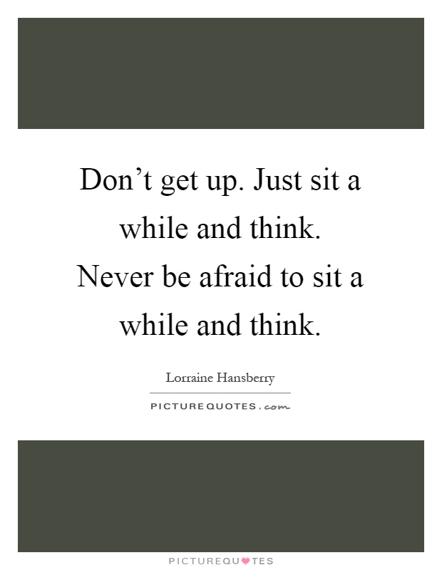 Don't get up. Just sit a while and think. Never be afraid to sit a while and think Picture Quote #1
