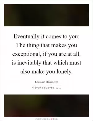 Eventually it comes to you: The thing that makes you exceptional, if you are at all, is inevitably that which must also make you lonely Picture Quote #1