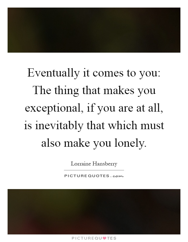 Eventually it comes to you: The thing that makes you exceptional, if you are at all, is inevitably that which must also make you lonely Picture Quote #1