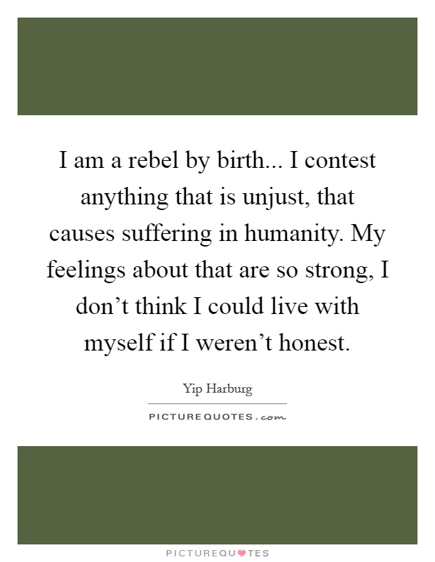 I am a rebel by birth... I contest anything that is unjust, that causes suffering in humanity. My feelings about that are so strong, I don't think I could live with myself if I weren't honest Picture Quote #1