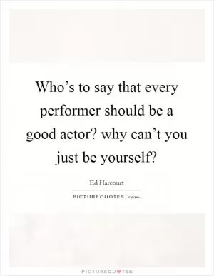 Who’s to say that every performer should be a good actor? why can’t you just be yourself? Picture Quote #1