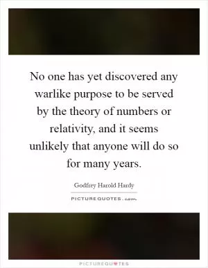 No one has yet discovered any warlike purpose to be served by the theory of numbers or relativity, and it seems unlikely that anyone will do so for many years Picture Quote #1