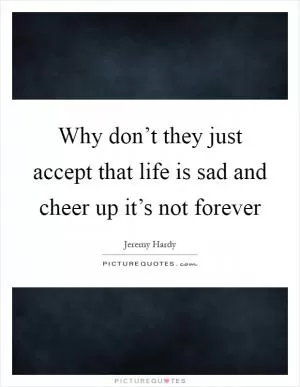 Why don’t they just accept that life is sad and cheer up it’s not forever Picture Quote #1