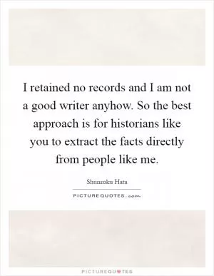 I retained no records and I am not a good writer anyhow. So the best approach is for historians like you to extract the facts directly from people like me Picture Quote #1