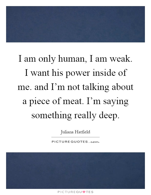 I am only human, I am weak. I want his power inside of me. and I'm not talking about a piece of meat. I'm saying something really deep Picture Quote #1