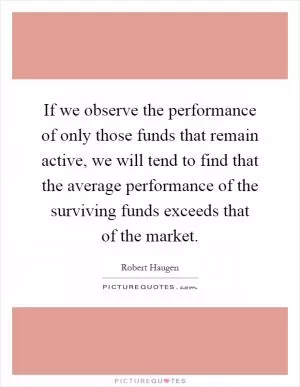 If we observe the performance of only those funds that remain active, we will tend to find that the average performance of the surviving funds exceeds that of the market Picture Quote #1