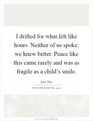 I drifted for what felt like hours. Neither of us spoke; we knew better. Peace like this came rarely and was as fragile as a child’s smile Picture Quote #1